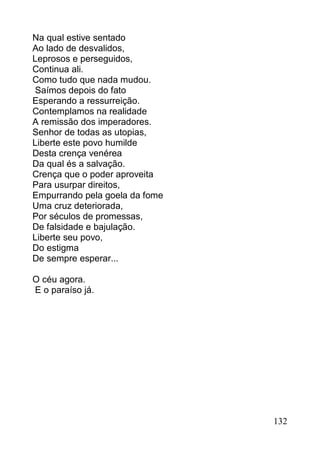 Na qual estive sentado
Ao lado de desvalidos,
Leprosos e perseguidos,
Continua ali.
Como tudo que nada mudou.
 Saímos depois do fato
Esperando a ressurreição.
Contemplamos na realidade
A remissão dos imperadores.
Senhor de todas as utopias,
Liberte este povo humilde
Desta crença venérea
Da qual és a salvação.
Crença que o poder aproveita
Para usurpar direitos,
Empurrando pela goela da fome
Uma cruz deteriorada,
Por séculos de promessas,
De falsidade e bajulação.
Liberte seu povo,
Do estigma
De sempre esperar...

O céu agora.
E o paraíso já.




                                132
 