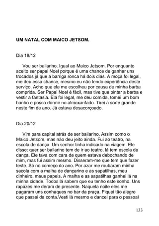 UM NATAL COM MAICO JETSOM.


Dia 18/12

   Vou ser bailarino. Igual ao Maico Jetsom. Por enquanto
aceito ser papai Noel porque é uma chance de ganhar uns
trocados já que a barriga ronca há dois dias. A moça foi legal,
me deu essa chance, mesmo eu não tendo experiência deste
serviço. Acho que ela me escolheu por causa de minha barba
comprida. Ser Papai Noel é fácil, mas tive que pintar a barba e
vestir a fantasia. Ela foi legal, me deu comida, tomei um bom
banho e posso dormir no almoxarifado. Tirei a sorte grande
neste fim de ano. Já estava desacorçoado.


Dia 20/12

   Vim para capital atrás de ser bailarino. Assim como o
Maico Jetsom, mas não deu jeito ainda. Fui ao teatro, na
escola de dança. Um senhor tinha indicado na viagem. Ele
disse: quer ser bailarino tem de ir ao teatro, lá tem escola de
dança. Ele tava com cara de quem estava debochando de
mim, mas fui assim mesmo. Disseram-me que tem que fazer
teste. Só no começo do ano. Por azar me roubaram minha
sacola com a malha de dançarino e as sapatilhas, meu
dinheiro, meus papeis. A malha e as sapatilhas ganhei lá na
minha cidade. Todos lá sabem que eu tenho este sonho. Uns
rapazes me deram de presente. Naquela noite eles me
pagaram uns conhaques no bar da praça. Fiquei tão alegre
que passei da conta.Vesti lá mesmo e dancei para o pessoal

                                                            133
 