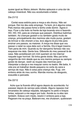 quase igual ao Maico Jetsom. Muitos aplausos e uma dor de
cabeça miserável. Não sou acostumado a beber.

Dia 21/12

    Contei essa estória para a moça e ela chorou. Não sei
porque. Daí me deu este emprego. Ta bom, já é alguma coisa.
Pelo menos não passo fome e tenho onde dormir. Agora é
isso. Ficar o dia todo na frente da loja tocando sino e fazendo
HO, HO, HO, para as crianças que passam. Distribuo balinhas
também. As crianças gostam e eu também gosto muito de
criança, principalmente dos meninos são muito puros, gostam
de brincar e não choram a toa, levo alguns lá pra trás para
ensinar uns passos, os maiores. A moça me disse que vou
passar o natal na casa dela com a família. Ela é legal mesmo.
Tem pena de mim. Quando eu for dançarino famoso não vou
esquecer-me dela. Gente boa. Diferente do meu pessoal lá de
casa. Não acreditavam em mim queriam só me internar
naquele lugar horrível. Só tinha gente doida. Meu pai tinha
vergonha de mim desde que eu era menino porque eu sempre
gostei de dançar, vestir as roupas das meninas para
interpretar a dança e me maquiar como no teatro. Me batia. A
vida era só trabalhar desde pequeno no corte da cana e
serviço de roça. Não é coisa para criança não. Fugi, vim
embora atrás do meu sonho. Mamãe morreu de desgosto,
exaustão e pancada.

Dia 22/12

  Acho que ta ficando difícil agora depois do acontecido: fui
passear depois do serviço pela cidade. Alguns rapazes mal
encarados de cabeça raspada, tatuagens no peito e braços
fortes, estavam a me seguir por tudo. Aonde eu ia eles iam
também. Estava com medo, resolvi ir embora para a loja.
Pegaram-me na praça. Bateram-me, me chutaram, quebraram

                                                           134
 