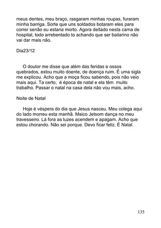 meus dentes, meu braço, rasgaram minhas roupas, furaram
minha barriga. Sorte que uns soldados botaram eles para
correr senão eu estaria morto. Agora deitado nesta cama de
hospital, todo arrebentado to achando que ser bailarino não
vai dar mais não.

Dia23/12


   O doutor me disse que além das feridas e ossos
quebrados, estou muito doente, de doença ruim. È uma sigla
me explicou. Acho que a moça ficou sabendo, pois não veio
mais aqui. Ta certo, é época de natal e ela têm muito
trabalho. Passar o natal na casa dela não vou mais, acho.

Noite de Natal

   Hoje é véspera do dia que Jesus nasceu. Meu colega aqui
do lado morreu esta manhã. Maico Jetsom dança no meu
travesseiro. Lá fora as luzes acendem e apagam. Acho que
estou chorando. Não sei porque. Devo ficar feliz. È Natal.




                                                          135
 