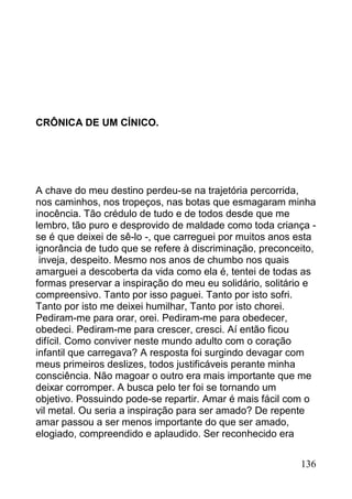 CRÔNICA DE UM CÍNICO.




A chave do meu destino perdeu-se na trajetória percorrida,
nos caminhos, nos tropeços, nas botas que esmagaram minha
inocência. Tão crédulo de tudo e de todos desde que me
lembro, tão puro e desprovido de maldade como toda criança -
se é que deixei de sê-lo -, que carreguei por muitos anos esta
ignorância de tudo que se refere à discriminação, preconceito,
 inveja, despeito. Mesmo nos anos de chumbo nos quais
amarguei a descoberta da vida como ela é, tentei de todas as
formas preservar a inspiração do meu eu solidário, solitário e
compreensivo. Tanto por isso paguei. Tanto por isto sofri.
Tanto por isto me deixei humilhar, Tanto por isto chorei.
Pediram-me para orar, orei. Pediram-me para obedecer,
obedeci. Pediram-me para crescer, cresci. Aí então ficou
difícil. Como conviver neste mundo adulto com o coração
infantil que carregava? A resposta foi surgindo devagar com
meus primeiros deslizes, todos justificáveis perante minha
consciência. Não magoar o outro era mais importante que me
deixar corromper. A busca pelo ter foi se tornando um
objetivo. Possuindo pode-se repartir. Amar é mais fácil com o
vil metal. Ou seria a inspiração para ser amado? De repente
amar passou a ser menos importante do que ser amado,
elogiado, compreendido e aplaudido. Ser reconhecido era


                                                          136
 