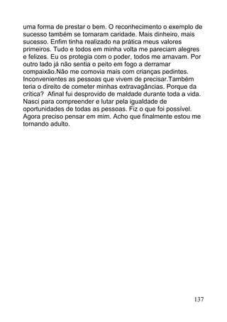 uma forma de prestar o bem. O reconhecimento o exemplo de
sucesso também se tornaram caridade. Mais dinheiro, mais
sucesso. Enfim tinha realizado na prática meus valores
primeiros. Tudo e todos em minha volta me pareciam alegres
e felizes. Eu os protegia com o poder, todos me amavam. Por
outro lado já não sentia o peito em fogo a derramar
compaixão.Não me comovia mais com crianças pedintes.
Inconvenientes as pessoas que vivem de precisar.Também
teria o direito de cometer minhas extravagâncias. Porque da
crítica? Afinal fui desprovido de maldade durante toda a vida.
Nasci para compreender e lutar pela igualdade de
oportunidades de todas as pessoas. Fiz o que foi possível.
Agora preciso pensar em mim. Acho que finalmente estou me
tornando adulto.




                                                           137
 