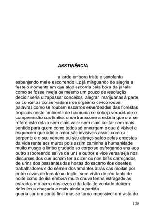 ABSTINÊNCIA

                      a tarde embora triste e sonolenta
esbanjando mel e escorrendo luz já minguando de alegria e
festejo momento em que algo escorria pela boca da janela
como se fosse inveja ou mesmo um pouco de resolução
decidir seria ultrapassar conceitos alegrar marijuanas à parte
os conceitos conservadores de orgasmo cívico roubar
palavras como se roubam escarros esverdeados das florestas
tropicais neste ambiente de harmonia de sobeja veracidade e
compreensão dos limites onde transcorre a estória que ora se
refere este relato sem mais valer sem mais contar sem mais
sentido para quem como todos só enxergam o que é visível e
esquecem que ódio e amor são invisíveis assim como a
serpente e o seu veneno ou seu abraço saído pelas encostas
da vida rente aos muros pois assim caminha à humanidade
muito musgo e limbo grudado ao corpo se esfregando uns aos
outro saboreando saliva de uns e outros e vice versa seja nos
discursos dos que acham ter a dizer ou nos bifês carregados
de urina dos passantes das hortas do escarro dos doentes
trabalhadores e do sêmen dos amantes atrás das moitas por
entre covas de tomate ou feijão sem visão de céu tanto de
noite como de dia embora muita chuva tenha estragado as
estradas e o barro das fezes e da falta de vontade deixem
ridículos a chegada e mais ainda a partida
queria dar um ponto final mas se torna impossível em vista do

                                                          138
 