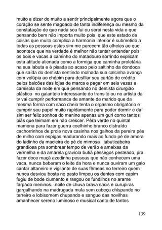 muito a dizer do muito a sentir principalmente agora que o
coração se sente magoado de tanta indiferença ou mesmo da
constatação de que nada sou fui ou serei nesta vida o que
pensando bem não importa muito pois que este estado de
coisas que muito complica a harmonia interior é submetido a
todas as pessoas estas sim me parecem tão alheias ao que
acontece que na verdade é melhor não tentar entender pois
os bois e vacas a caminho do matadouro sorrindo explicam
esta atitude alienada como a formiga que caminha proletária
na sua labuta e é pisada ao acaso pelo saltinho da dondoca
que saída do dentista sentindo molhada sua calcinha avança
com volúpia ao chópim para desfilar seu cartão de crédito
pelos balcões das lojas de marca e pagar em seis vezes a
camisola da noite em que pensando no dentista cirurgião
plástico no galanteio interessante do transito ou no artista da
tv vai cumprir performance de amante de marido que da
mesma forma com saco cheio tenta o orgasmo obrigatório e
cumprir seu papel muito rapidamente para poder dormir e daí
sim ser feliz sonhos do menino apenas um guri como tantos
piás que teimam em não crescer. Pêra verde no quintal
mamona para fazer guerra coelhinho branco distraído
cachorrinhos de prole nova casinha nos galhos da pereira pés
de milho com espigas madurando mais ao fundo pé de amora
do ladinho da macieira do pé de mimosa jabuticabeira
grandiosa pra sombrear tempo de verão e ameixas da
vermelha e da amarela graviola butiá pêssegos pesteado, pra
fazer doce maçã azedinha pessoas que não conhecem uma
vaca, nunca beberam o leite da hora e nunca ouviram um galo
cantar altaneiro e vigilante de suas fêmeas no terreiro quem
nunca desviou bosta no pasto limpou os dentes com capim
fugiu de bode ciumento e rasgou os fundilhos no arame
farpado meninos...noite de chuva brava sacis e curupiras
gargalhando na madrugada mula sem cabeça chispando no
terreiro e lobisomem chupando e sangue das novilhas
amanhecer sereno luminoso e musical canto de tantos

                                                           139
 