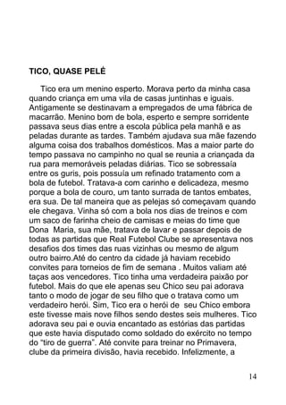 TICO, QUASE PELÉ

   Tico era um menino esperto. Morava perto da minha casa
quando criança em uma vila de casas juntinhas e iguais.
Antigamente se destinavam a empregados de uma fábrica de
macarrão. Menino bom de bola, esperto e sempre sorridente
passava seus dias entre a escola pública pela manhã e as
peladas durante as tardes. Também ajudava sua mãe fazendo
alguma coisa dos trabalhos domésticos. Mas a maior parte do
tempo passava no campinho no qual se reunia a criançada da
rua para memoráveis peladas diárias. Tico se sobressaía
entre os guris, pois possuía um refinado tratamento com a
bola de futebol. Tratava-a com carinho e delicadeza, mesmo
porque a bola de couro, um tanto surrada de tantos embates,
era sua. De tal maneira que as pelejas só começavam quando
ele chegava. Vinha só com a bola nos dias de treinos e com
um saco de farinha cheio de camisas e meias do time que
Dona Maria, sua mãe, tratava de lavar e passar depois de
todas as partidas que Real Futebol Clube se apresentava nos
desafios dos times das ruas vizinhas ou mesmo de algum
outro bairro.Até do centro da cidade já haviam recebido
convites para torneios de fim de semana . Muitos valiam até
taças aos vencedores. Tico tinha uma verdadeira paixão por
futebol. Mais do que ele apenas seu Chico seu pai adorava
tanto o modo de jogar de seu filho que o tratava como um
verdadeiro herói. Sim, Tico era o herói de seu Chico embora
este tivesse mais nove filhos sendo destes seis mulheres. Tico
adorava seu pai e ouvia encantado as estórias das partidas
que este havia disputado como soldado do exército no tempo
do “tiro de guerra”. Até convite para treinar no Primavera,
clube da primeira divisão, havia recebido. Infelizmente, a


                                                           14
 