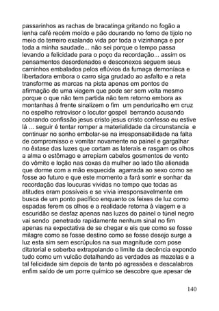 passarinhos as rachas de bracatinga gritando no fogão a
lenha café recém moído e pão dourando no forno de tijolo no
meio do terreiro exalando vida por toda a vizinhança e por
toda a minha saudade... não sei porque o tempo passa
levando a felicidade para o poço da recordação... assim os
pensamentos desordenados e desconexos seguem seus
caminhos embalados pelos eflúvios da fumaça demoníaca e
libertadora embora o carro siga grudado ao asfalto e a reta
transforme as marcas na pista apenas em pontos de
afirmação de uma viagem que pode ser sem volta mesmo
porque o que não tem partida não tem retorno embora as
montanhas à frente sinalizem o fim um penduricalho em cruz
no espelho retrovisor o locutor gospel berrando acusando
cobrando confissão jesus cristo jesus cristo confesso eu estive
lá ... seguir é tentar romper a materialidade da circunstancia e
continuar no sonho embolar-se na irresponsabilidade na falta
de compromisso e vomitar novamente no painel e gargalhar
no êxtase das luzes que cortam as laterais e rasgam os olhos
a alma o estômago e arrepiam cabelos gosmentos de vento
do vômito e loção nas coxas da mulher ao lado tão alienada
que dorme com a mão esquecida agarrada ao sexo como se
fosse ao futuro e que este momento a fará sorrir e sonhar da
recordação das loucuras vividas no tempo que todas as
atitudes eram possíveis e se vivia irresponsavelmente em
busca de um ponto pacífico enquanto os feixes de luz como
espadas ferem os olhos e a realidade retorna à viagem e a
escuridão se desfaz apenas nas luzes do painel o túnel negro
vai sendo penetrado rapidamente nenhum sinal no fim
apenas na expectativa de se chegar e eis que como se fosse
milagre como se fosse destino como se fosse desejo surge a
luz esta sim sem escrúpulos na sua magnitude com pose
ditatorial e soberba extrapolando o limite da decência expondo
tudo como um vulcão detalhando as verdades as mazelas e a
tal felicidade sim depois de tanto pó agressões e descalabros
enfim saído de um porre químico se descobre que apesar de

                                                            140
 