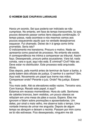 O HOMEM QUE CHUPAVA LARANJAS



Havia um acordo. Sei que poderia ser indiciado se não
cumprisse. No entanto, em face do tempo transcorrido, fui aos
poucos deixando passar certos itens daquela combinação. O
tempo passa, nada acontece e nós mesmos vamos aos
poucos esquecendo aquilo que na verdade desejávamos
esquecer. Fui chamado. Deixei de ir à igreja como tinha
prometido. Seria isto?
O indiciamento me transtorna. Procuro o motivo. Nada se
apresenta como passível de processo. No entanto ele existe.
A correspondência me intima a comparecer ao tribunal. Assim
faço. Desesperado, procuro pelos acusadores. Vara tal, nada
consta, vara e qual, aqui não está. É criminal? Civil? Não sei.
Deve estar no distribuidor. Este processo está arquivado.
Alívio.
Dias depois, pela manhã antes de terminar de fazer a barba, à
porta batem dois oficiais de justiça. O senhor é o senhor? Sim.
Aqui está. Novamente um papel que treme nas mãos.
Comparecer onde? Perante o juiz. Onde? Na justiça. Estarei
lá.
Vou mais cedo. Até os elevadores estão vazios. Terceira vara.
Com licença. Recebi este papel, é aqui?
Estamos em recesso momentâneo. Hora do café. Senhores
de cabelos brancos, bem vestidos, um pouco obesos se
refaziam em uma mesa de pães e sucos. Espero. Eles me
ignoram e falam sobre promoções e aposentadorias. Um
deles, por sinal o mais velho, me observa todo o tempo. Uma
vontade imensa de urinar me angustia. Depois de algum
tempo se abraçam e deixam o recinto. Passam por mim como
se lá não estivesse. Fico desesperado, ninguém me dá

                                                           142
 