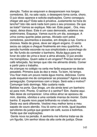 atenção. Todos se esquivam e desaparecem nos longos
corredores. Só, na sala vazia, o desespero toma conta, choro.
O juiz idoso aparece e solicita explicações. Como conseguiu
chegar até aqui? Esta sala é privativa. Justamente na hora do
lanche? Isto não será nada bom para o seu processo. De que
se trata? Vamos se explique. Não sei. Este papel... Ora, meu
rapaz, deixa disso. Este é um caso demorado, estamos nas
preliminares. Esqueça. Vamos ouvi-lo um dia, sossegue. A
urina correu quente pelas pernas. Aliviado corri pelos
corredores, pavimentos e escadas, em direção a rua. Corria e
chorava. Nada de grave, deve ser algum engano. O vento
secou as calças e cheguei finalmente em meu quartinho. A
pensão humilde esconde na sua simplicidade o aconchego do
lar. No fundo do corredor o banheiro. Muita água para me
livrar do odor de urina e lavar a alma aliviada. O juiz ancião
me tranqüilizou. Quem sabe é um engano? Preciso tomar um
café reforçado, faz tempo que não me alimento direito. Comer
e partir para o trabalho.
As crianças no colégio na certa me farão esquecer-se deste
pesadelo. Primeira aula às dez e meia. Ta bom, há tempo.
Vou ficar mais um pouco nesta água morna, deliciosa. Como
pude esquecer-me de comparecer ao processo? Agora é esta
perseguição. Compromisso com o bispo. Será este o motivo?
Comungar todo domingo. Não custaria nada.
Batidas na porta. Que droga, um dia ainda terei um banheiro
só para mim. Pronto. O senhor é o senhor? Sim. Assine aqui.
Não deixe de comparecer. Uma cólica atroz se apossou de
mim, diarréia, vômitos e uma vontade imensa de morrer. Outro
banho. E aquele novo papel brilhando no criado mudo.
Desta vez será diferente. Vestirei meu melhor terno e meu
sapato de couro alemão. Vou lá como um lorde, igual àqueles
servidores da justiça que gostam de café, sucos e bolinhos.
Terão que dar explicações.
 Gente nova na pensão. A senhoria me informa tratar-se de
um figurão. Um senhor idoso da alta corte de justiça. Disse

                                                          143
 