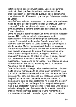 tratar-se de um caso de investigação. Caso de segurança
nacional. Será que falei demais em minhas aulas? As
crianças podem ter denunciado qualquer coisa, certamente
um mal entendido. Estou certo que cumpro fielmente a cartilha
do Estado.
No refeitório o velhinho sussurrava com a senhoria, sentado à
mesa do café. Silenciou quando entrei. Senhor juiz, vai ficar
conosco? O velho simplesmente mexeu a cabeça
afirmativamente e sem me olhar disse baixinho: não sou juiz.
E mais não disse.
Entrei no tribunal decidido a resolver minha questão. Recesso
forense. Não havia expediente. Juízes novamente
descansando. No entanto andando pelos corredores vazios
cheguei à parte de traz do prédio. Grande movimento no
pequeno pátio em frente da velha construção que abrigava o
juiz de plantão. Muitos homens desalinhados com pastas
pretas nas mãos conversavam em voz alta num cenário que
mais parecia uma arena de touros. Quando surgi na porta
muitos deles se dirigiram a mim. Advogado? Precisa de
advogado? Sem custo. Só cobro se vencer a causa. Senhor,
não pode entrar aí no velho fórum sem defesa. Será
massacrado. Não preciso de advogado. Nem sei do que estou
sendo acusado. Pior ainda, assine aqui esta procuração.
Agarravam-me às dezenas.
Quando finalmente consegui deles me desvencilhar, não sem
muito esforço, fechei a porta do velho fórum com tanta força
que todos que lá estavam se voltaram para me receber. Sem
jeito caminhei por entre pessoas mal vestidas e visivelmente
desprovidas de recurso que certamente procuravam no
plantão alivio para os seus problemas na justiça. Protocolou?
Naquela sala. Eu nem sabia que tinha que protocolar quanto
mais o que protocolar, mas fui sendo levado para uma sala ao
lado do salão principal. Sentado atrás de uma escrivaninha
antiga e mal conservada cercado por uma montanha de
processos estava o velho servidor, agora meu companheiro

                                                         144
 