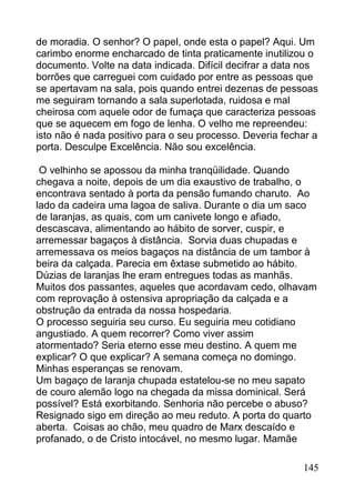 de moradia. O senhor? O papel, onde esta o papel? Aqui. Um
carimbo enorme encharcado de tinta praticamente inutilizou o
documento. Volte na data indicada. Difícil decifrar a data nos
borrões que carreguei com cuidado por entre as pessoas que
se apertavam na sala, pois quando entrei dezenas de pessoas
me seguiram tornando a sala superlotada, ruidosa e mal
cheirosa com aquele odor de fumaça que caracteriza pessoas
que se aquecem em fogo de lenha. O velho me repreendeu:
isto não é nada positivo para o seu processo. Deveria fechar a
porta. Desculpe Excelência. Não sou excelência.

 O velhinho se apossou da minha tranqüilidade. Quando
chegava a noite, depois de um dia exaustivo de trabalho, o
encontrava sentado à porta da pensão fumando charuto. Ao
lado da cadeira uma lagoa de saliva. Durante o dia um saco
de laranjas, as quais, com um canivete longo e afiado,
descascava, alimentando ao hábito de sorver, cuspir, e
arremessar bagaços à distância. Sorvia duas chupadas e
arremessava os meios bagaços na distância de um tambor à
beira da calçada. Parecia em êxtase submetido ao hábito.
Dúzias de laranjas lhe eram entregues todas as manhãs.
Muitos dos passantes, aqueles que acordavam cedo, olhavam
com reprovação à ostensiva apropriação da calçada e a
obstrução da entrada da nossa hospedaria.
O processo seguiria seu curso. Eu seguiria meu cotidiano
angustiado. A quem recorrer? Como viver assim
atormentado? Seria eterno esse meu destino. A quem me
explicar? O que explicar? A semana começa no domingo.
Minhas esperanças se renovam.
Um bagaço de laranja chupada estatelou-se no meu sapato
de couro alemão logo na chegada da missa dominical. Será
possível? Está exorbitando. Senhoria não percebe o abuso?
Resignado sigo em direção ao meu reduto. A porta do quarto
aberta. Coisas ao chão, meu quadro de Marx descaído e
profanado, o de Cristo intocável, no mesmo lugar. Mamãe

                                                          145
 