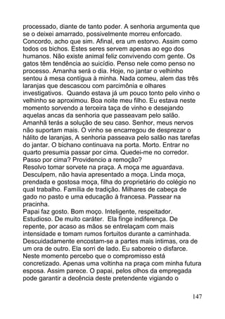 processado, diante de tanto poder. A senhoria argumenta que
se o deixei amarrado, possivelmente morreu enforcado.
Concordo, acho que sim. Afinal, era um estorvo. Assim como
todos os bichos. Estes seres servem apenas ao ego dos
humanos. Não existe animal feliz convivendo com gente. Os
gatos têm tendência ao suicídio. Penso nele como penso no
processo. Amanha será o dia. Hoje, no jantar o velhinho
sentou à mesa contígua à minha. Nada comeu, alem das três
laranjas que descascou com parcimônia e olhares
investigativos. Quando estava já um pouco tonto pelo vinho o
velhinho se aproximou. Boa noite meu filho. Eu estava neste
momento sorvendo a terceira taça de vinho e desejando
aquelas ancas da senhoria que passeavam pelo salão.
Amanhã terás a solução de seu caso. Senhor, meus nervos
não suportam mais. O vinho se encarregou de desprezar o
hálito de laranjas, A senhoria passeava pelo salão nas tarefas
do jantar. O bichano continuava na porta. Morto. Entrar no
quarto presumia passar por cima. Quedei-me no corredor.
Passo por cima? Providencio a remoção?
Resolvo tomar sorvete na praça. A moça me aguardava.
Desculpem, não havia apresentado a moça. Linda moça,
prendada e gostosa moça, filha do proprietário do colégio no
qual trabalho. Família de tradição. Milhares de cabeça de
gado no pasto e uma educação à francesa. Passear na
pracinha.
Papai faz gosto. Bom moço. Inteligente, respeitador.
Estudioso. De muito caráter. Ela finge indiferença. De
repente, por acaso as mãos se entrelaçam com mais
intensidade e tomam rumos fortuitos durante a caminhada.
Descuidadamente encostam-se a partes mais intimas, ora de
um ora de outro. Ela sorri de lado. Eu saboreio o disfarce.
Neste momento percebo que o compromisso está
concretizado. Apenas uma voltinha na praça com minha futura
esposa. Assim parece. O papai, pelos olhos da empregada
pode garantir a decência deste pretendente vigiando o

                                                          147
 