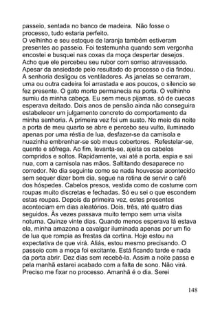 passeio, sentada no banco de madeira. Não fosse o
processo, tudo estaria perfeito.
O velhinho e seu estoque de laranja também estiveram
presentes ao passeio. Foi testemunha quando sem vergonha
encostei e busquei nas coxas da moça despertar desejos.
Acho que ele percebeu seu rubor com sorriso atravessado.
Apesar da ansiedade pelo resultado do processo o dia findou.
A senhoria desligou os ventiladores. As janelas se cerraram,
uma ou outra cadeira foi arrastada e aos poucos, o silencio se
fez presente. O gato morto permanecia na porta. O velhinho
sumiu da minha cabeça. Eu sem meus pijamas, só de cuecas
esperava deitado. Dois anos de pensão ainda não conseguira
estabelecer um julgamento concreto do comportamento da
minha senhoria. A primeira vez foi um susto. No meio da noite
a porta de meu quarto se abre e percebo seu vulto, iluminado
apenas por uma réstia de lua, desfazer-se da camisola e
nuazinha embrenhar-se sob meus cobertores. Refestelar-se,
quente e sôfrega. Ao fim, levanta-se, ajeita os cabelos
compridos e soltos. Rapidamente, vai até a porta, espia e sai
nua, com a camisola nas mãos. Saltitando desaparece no
corredor. No dia seguinte como se nada houvesse acontecido
sem sequer dizer bom dia, segue na rotina de servir o café
dos hóspedes. Cabelos presos, vestida como de costume com
roupas muito discretas e fechadas. Só eu sei o que escondem
estas roupas. Depois da primeira vez, estes presentes
aconteciam em dias aleatórios. Dois, três, até quatro dias
seguidos. Às vezes passava muito tempo sem uma visita
noturna. Quinze vinte dias. Quando menos esperava lá estava
ela, minha amazona a cavalgar iluminada apenas por um fio
de lua que rompia as frestas da cortina. Hoje estou na
expectativa de que virá. Aliás, estou mesmo precisando. O
passeio com a moça foi excitante. Está ficando tarde e nada
da porta abrir. Dez dias sem recebê-la. Assim a noite passa e
pela manhã estarei acabado com a falta de sono. Não virá.
Preciso me fixar no processo. Amanhã é o dia. Serei

                                                          148
 