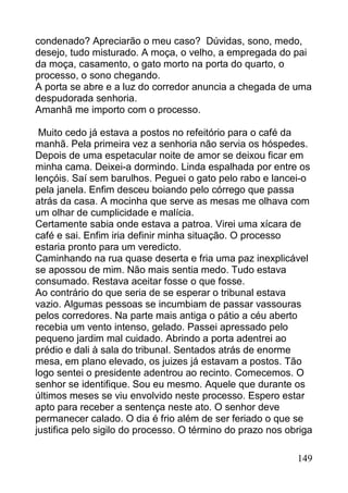 condenado? Apreciarão o meu caso? Dúvidas, sono, medo,
desejo, tudo misturado. A moça, o velho, a empregada do pai
da moça, casamento, o gato morto na porta do quarto, o
processo, o sono chegando.
A porta se abre e a luz do corredor anuncia a chegada de uma
despudorada senhoria.
Amanhã me importo com o processo.

 Muito cedo já estava a postos no refeitório para o café da
manhã. Pela primeira vez a senhoria não servia os hóspedes.
Depois de uma espetacular noite de amor se deixou ficar em
minha cama. Deixei-a dormindo. Linda espalhada por entre os
lençóis. Saí sem barulhos. Peguei o gato pelo rabo e lancei-o
pela janela. Enfim desceu boiando pelo córrego que passa
atrás da casa. A mocinha que serve as mesas me olhava com
um olhar de cumplicidade e malícia.
Certamente sabia onde estava a patroa. Virei uma xícara de
café e sai. Enfim iria definir minha situação. O processo
estaria pronto para um veredicto.
Caminhando na rua quase deserta e fria uma paz inexplicável
se apossou de mim. Não mais sentia medo. Tudo estava
consumado. Restava aceitar fosse o que fosse.
Ao contrário do que seria de se esperar o tribunal estava
vazio. Algumas pessoas se incumbiam de passar vassouras
pelos corredores. Na parte mais antiga o pátio a céu aberto
recebia um vento intenso, gelado. Passei apressado pelo
pequeno jardim mal cuidado. Abrindo a porta adentrei ao
prédio e dali à sala do tribunal. Sentados atrás de enorme
mesa, em plano elevado, os juizes já estavam a postos. Tão
logo sentei o presidente adentrou ao recinto. Comecemos. O
senhor se identifique. Sou eu mesmo. Aquele que durante os
últimos meses se viu envolvido neste processo. Espero estar
apto para receber a sentença neste ato. O senhor deve
permanecer calado. O dia é frio além de ser feriado o que se
justifica pelo sigilo do processo. O término do prazo nos obriga

                                                            149
 
