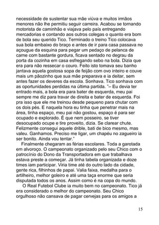 necessidade de sustentar sua mãe viúva e muitos irmãos
menores não lhe permitiu seguir carreira. Acabou se tornando
motorista de caminhão e viajava pelo país entregando
mercadorias e contando aos outros colegas o quanto era bom
de bola seu querido Tico. Terminado o treino Tico colocava
sua bola embaixo do braço e antes de ir para casa passava no
açougue da esquina para pegar um pedaço de pelanca de
carne com bastante gordura, ficava sentado no degrau da
porta da cozinha em casa esfregando sebo na bola. Dizia que
era para não ressecar o couro. Feito isto tomava seu banho
jantava aquela gostosa sopa de feijão com ovo inteiro e couve
mais um pãozinho que sua mãe preparava e ia deitar, sem
antes fazer os deveres da escola. Sonhava. Tico sonhava com
as oportunidades perdidas na última partida. ”– Eu devia ter
entrado mais, a bola era para bater de esquerda, meu pai
sempre me diz para travar de direita e bater de esquerda. Foi
pra isso que ele me treinou desde pequeno para chutar com
os dois pés. E naquela hora eu tinha que penetrar mais na
área, tinha espaço, meu pai não gostou, espaço é para ser
ocupado e explorado. É que nem posseiro, se tiver
desocupado ocupe e tire proveito, dizia. Se clarear chute.
Felizmente consegui aquele drible, bati de bico mesmo, mas
valeu. Ganhamos. Preciso me ligar, um chapéu no zagueiro ia
ser bonito. Ainda vou tentar.”
   Finalmente chegaram as férias escolares. Toda a garotada
em alvoroço. O campeonato organizado pelo seu Chico com o
patrocínio do Dono da Transportadora em que trabalhava
estava preste a começar. Já tinha tabela organizada e doze
times iam participar. Viria time até do outro lado da cidade,
gente rica, filhinhos de papai. Valia faixa, medalha para o
artilheiro, melhor goleiro e até uma taça enorme que seria
disputada todos os anos. Assim como é na copa do mundo.
    O Real Futebol Clube ia muito bem no campeonato. Tico já
era considerado o melhor do campeonato. Seu Chico
orgulhoso não cansava de pagar cervejas para os amigos a

                                                          15
 
