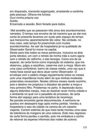 em disparada, rosnando esganiçado, arrastando a cordinha
pelo pescoço. Olhava-me furioso.
Ouvi minha própria voz:
Aceito.
Encerrada a sessão. Bom feriado para todos.

 Mal acredito que se passaram três anos dos acontecimentos
narrados. O tempo nos envolve de tal maneira que ao dar-nos
conta do presente levamos um susto pelo espaço de tempo
que transcorreu aparentemente tão veloz. Na verdade, no
meu caso, este tempo foi preenchido com muitos
acontecimentos. Ao sair da hospedaria já na qualidade de
Observador Geral fui morar na capital.
Deixei para trás todos os meus pertences, inclusive os dois
porta retratos; um com o retrato de minha mãe e outro agora
com o retrato do velhinho, o das laranjas. Como era de se
esperar, de certa forma como imposição do sistema, que me
observou, julgou e escolheu, casei-me com a moça. Moro em
uma casa confortável, bairro de classe média, uma vez que é
nesta faixa social que devo atuar como Observador. O
envelope com o salário chega regularmente todos os meses
com uma importância muito além do que minhas modestas
pretensões necessitam. Nestes últimos meses resido sozinho,
pois o destino me propiciou o dissabor de perder a moça e
meu primeiro filho. Problemas no parto. A depressão durou
alguns doloridos meses, mas ao resolver rever minha cidade e
o ambiente no qual vivi o pesadelo do processo, de certa
forma abri espaço para uma tentativa de recomeço.
Na pensão encontrei gente desconhecida. A senhoria se
quedou em desespero logo após minha partida. Vendeu a
hospedaria e saiu da cidade na carona de um caixeiro
viajante. Correm estórias de que mais tarde montou uma casa
de tolerância às margens de uma rodovia. Este meu regresso
de certa forma perdeu o sentido, pois me embalava o sonho
de retomar às esperas informais das noites de outrora.

                                                        151
 