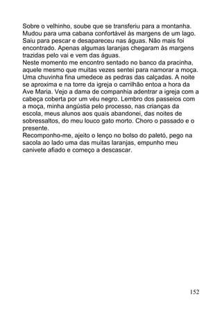 Sobre o velhinho, soube que se transferiu para a montanha.
Mudou para uma cabana confortável às margens de um lago.
Saiu para pescar e desapareceu nas águas. Não mais foi
encontrado. Apenas algumas laranjas chegaram às margens
trazidas pelo vai e vem das águas.
Neste momento me encontro sentado no banco da pracinha,
aquele mesmo que muitas vezes sentei para namorar a moça.
Uma chuvinha fina umedece as pedras das calçadas. A noite
se aproxima e na torre da igreja o carrilhão entoa a hora da
Ave Maria. Vejo a dama de companhia adentrar a igreja com a
cabeça coberta por um véu negro. Lembro dos passeios com
a moça, minha angústia pelo processo, nas crianças da
escola, meus alunos aos quais abandonei, das noites de
sobressaltos, do meu louco gato morto. Choro o passado e o
presente.
Recomponho-me, ajeito o lenço no bolso do paletó, pego na
sacola ao lado uma das muitas laranjas, empunho meu
canivete afiado e começo a descascar.




                                                        152
 