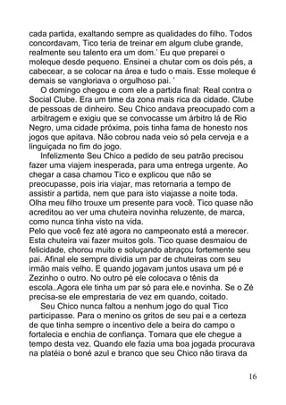 cada partida, exaltando sempre as qualidades do filho. Todos
concordavam, Tico teria de treinar em algum clube grande,
realmente seu talento era um dom.’ Eu que preparei o
moleque desde pequeno. Ensinei a chutar com os dois pés, a
cabecear, a se colocar na área e tudo o mais. Esse moleque é
demais se vangloriava o orgulhoso pai. ’
    O domingo chegou e com ele a partida final: Real contra o
Social Clube. Era um time da zona mais rica da cidade. Clube
de pessoas de dinheiro. Seu Chico andava preocupado com a
 arbitragem e exigiu que se convocasse um árbitro lá de Rio
Negro, uma cidade próxima, pois tinha fama de honesto nos
jogos que apitava. Não cobrou nada veio só pela cerveja e a
linguiçada no fim do jogo.
    Infelizmente Seu Chico a pedido de seu patrão precisou
fazer uma viajem inesperada, para uma entrega urgente. Ao
chegar a casa chamou Tico e explicou que não se
preocupasse, pois iria viajar, mas retornaria a tempo de
assistir a partida, nem que para isto viajasse a noite toda.
Olha meu filho trouxe um presente para você. Tico quase não
acreditou ao ver uma chuteira novinha reluzente, de marca,
como nunca tinha visto na vida.
Pelo que você fez até agora no campeonato está a merecer.
Esta chuteira vai fazer muitos gols. Tico quase desmaiou de
felicidade, chorou muito e soluçando abraçou fortemente seu
pai. Afinal ele sempre dividia um par de chuteiras com seu
irmão mais velho. E quando jogavam juntos usava um pé e
Zezinho o outro. No outro pé ele colocava o tênis da
escola..Agora ele tinha um par só para ele.e novinha. Se o Zé
precisa-se ele emprestaria de vez em quando, coitado.
    Seu Chico nunca faltou a nenhum jogo do qual Tico
participasse. Para o menino os gritos de seu pai e a certeza
de que tinha sempre o incentivo dele a beira do campo o
fortalecia e enchia de confiança. Tomara que ele chegue a
tempo desta vez. Quando ele fazia uma boa jogada procurava
na platéia o boné azul e branco que seu Chico não tirava da

                                                           16
 
