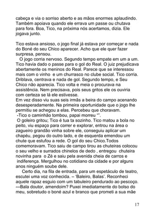 cabeça e via o sorriso aberto e as mãos enormes aplaudindo.
Também apoiava quando ele errava um passe ou chutava
para fora. Boa, Tico, na próxima nós acertamos, dizia. Ele
jogava junto.

Tico estava ansioso, o jogo final já estava por começar e nada
do Boné do seu Chico aparecer. Acho que ele quer fazer
surpresa, pensou.
   O jogo corria nervoso. Segundo tempo empate em um a um.
Tico havia dado o passe para o gol do Real. O juiz prejudicava
abertamente os meninos do Real. Parece que se interessou
mais com o vinho e um churrasco no clube social. Tico corria.
Driblava, centrava e nada de gol. Segundo tempo, e Seu
Chico não aparecia. Tico volta e meia o procurava na
assistência. Nem precisava, pois seus gritos ele os ouviria
com certeza se lá ele estivesse.
Em vez disso viu suas seis irmãs a beira do campo acenando
desesperadamente. Na primeira oportunidade que o jogo lhe
permitiu se achegou a elas. Percebeu que choravam.
 -Tico o caminhão tombou, papai morreu “”.
 O goleiro gritou; Tico é tua ta sozinho. Tico matou a bola no
peito, viu espaço para correr e explorar, entrou na área o
zagueiro grandão vinha sobre ele, conseguiu aplicar um
chapéu, pegou do outro lado, e de esquerda emendou um
chute que estufou a rede. O gol do seu Chico.Todos
comemoravam. Tico saiu de campo tirou as chuteiras colocou
o seu velho e surrados chinelos de dedo , entregou chuteira
novinha para o Zé e saiu pela avenida cheia de carros e
 indiferença. Mergulhou no cotidiano da cidade e por alguns
anos ninguém soube dele.
    Certo dia, na fila de entrada, para um espetáculo de teatro,
escutei uma voz conhecida. – ‘Baleiro, Balas’. Reconheci
aquele rapaz esguio com um tabuleiro pendurado ao pescoço.
---Bala doutor, amendoim? Puxei imediatamente do bolso do
meu, sobretudo o boné azul e branco que prometi a sua mãe

                                                             17
 