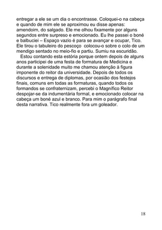 entregar a ele se um dia o encontrasse. Coloquei-o na cabeça
e quando de mim ele se aproximou eu disse apenas:
amendoim, do salgado. Ele me olhou fixamente por alguns
segundos entre surpreso e emocionado. Eu lhe passei o boné
e balbuciei – Espaço vazio é para se avançar e ocupar, Tico.
Ele tirou o tabuleiro do pescoço colocou-o sobre o colo de um
mendigo sentado no meio-fio e partiu. Sumiu na escuridão.
   Estou contando esta estória porque ontem depois de alguns
anos participei de uma festa de formatura de Medicina e
durante a solenidade muito me chamou atenção à figura
imponente do reitor da universidade. Depois de todos os
discursos e entrega de diplomas, por ocasião dos festejos
finais, comuns em todas as formaturas, quando todos os
formandos se confraternizam, percebi o Magnífico Reitor
despojar-se da indumentária formal, e emocionado colocar na
cabeça um boné azul e branco. Para mim o parágrafo final
desta narrativa. Tico realmente fora um goleador.




                                                           18
 