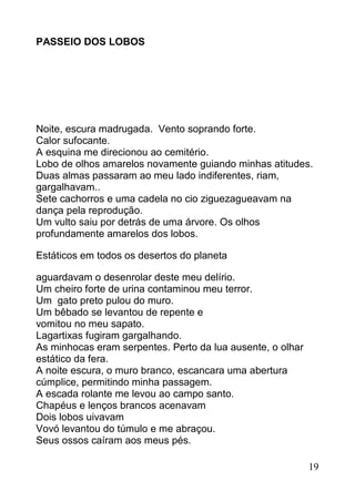 PASSEIO DOS LOBOS




Noite, escura madrugada. Vento soprando forte.
Calor sufocante.
A esquina me direcionou ao cemitério.
Lobo de olhos amarelos novamente guiando minhas atitudes.
Duas almas passaram ao meu lado indiferentes, riam,
gargalhavam..
Sete cachorros e uma cadela no cio ziguezagueavam na
dança pela reprodução.
Um vulto saiu por detrás de uma árvore. Os olhos
profundamente amarelos dos lobos.

Estáticos em todos os desertos do planeta

aguardavam o desenrolar deste meu delírio.
Um cheiro forte de urina contaminou meu terror.
Um gato preto pulou do muro.
Um bêbado se levantou de repente e
vomitou no meu sapato.
Lagartixas fugiram gargalhando.
As minhocas eram serpentes. Perto da lua ausente, o olhar
estático da fera.
A noite escura, o muro branco, escancara uma abertura
cúmplice, permitindo minha passagem.
A escada rolante me levou ao campo santo.
Chapéus e lenços brancos acenavam
Dois lobos uivavam
Vovó levantou do túmulo e me abraçou.
Seus ossos caíram aos meus pés.

                                                            19
 