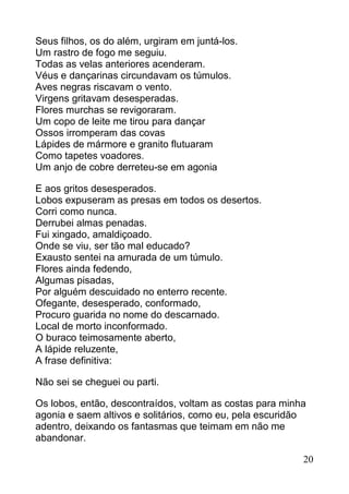 Seus filhos, os do além, urgiram em juntá-los.
Um rastro de fogo me seguiu.
Todas as velas anteriores acenderam.
Véus e dançarinas circundavam os túmulos.
Aves negras riscavam o vento.
Virgens gritavam desesperadas.
Flores murchas se revigoraram.
Um copo de leite me tirou para dançar
Ossos irromperam das covas
Lápides de mármore e granito flutuaram
Como tapetes voadores.
Um anjo de cobre derreteu-se em agonia

E aos gritos desesperados.
Lobos expuseram as presas em todos os desertos.
Corri como nunca.
Derrubei almas penadas.
Fui xingado, amaldiçoado.
Onde se viu, ser tão mal educado?
Exausto sentei na amurada de um túmulo.
Flores ainda fedendo,
Algumas pisadas,
Por alguém descuidado no enterro recente.
Ofegante, desesperado, conformado,
Procuro guarida no nome do descarnado.
Local de morto inconformado.
O buraco teimosamente aberto,
A lápide reluzente,
A frase definitiva:

Não sei se cheguei ou parti.

Os lobos, então, descontraídos, voltam as costas para minha
agonia e saem altivos e solitários, como eu, pela escuridão
adentro, deixando os fantasmas que teimam em não me
abandonar.

                                                          20
 