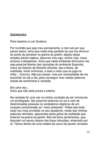 ZAZAGUGA

Para Isadora e Luis Gustavo.

Por humilde que seja meu pensamento, e nem sei por que
penso assim, acho que nada mais perfeito do que me diminuir
ao ponto de penetrar na grama do jardim, abaixo desta
simples planta inglesa, absorver meu ego, minha vida, meus
amores e dissabores. Acho que neste ambiente diminutivo me
seja possível libertar das injunções do ambiente Supondo,
meus ais libertos da filosofia reinante, dos críticos, da
realidade, entre minhocas, e todo o resto que se joga no
chão... Convivo. Não por prazer, mas por necessidade de me
esconder do dia a dia, para conseguir voar nestas palavras
cheias de sentimento e verdade.

Era uma vez:...
Acho que não está pronta a estória.

Na verdade foi uma vez na minha condição de ser minúsculo,
um privilegiado. Ser possível observar no vai e vem de
determinadas pessoas os verdadeiros objetivos de um
coração condicionado ao “meio ambiente”. Pobre tatu bola’,
cada vez mais enrolado no seu desalento, medo das minhas
palavras otimistas, apavorado pelos gritos de realidade que
enterrei na grama do jardim. Baú de bons sentimentos, que
descobri um pouco abaixo das boas intenções, enterrado por
aí. Talvez dentro de uma maleta de couro de jacaré, forradas

                                                          21
 
