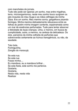 com manchetes de jornais.
Tudo isto pode ser apenas um sonho, mas entre migalhas,
terra, microorganismos, neste meu sonho louco surgiram os
pés incautos do meu Guga e as mãos sôfregas da minha
Záza. Era um sonho. Meu menino sorria, gargalhava pisando
formigas. Minha menina delicadamente rebuscava entre as
folhas do jardim minha imagem contente, esparramada como
um mar de essências perfumadas. Tudo para tentar absorver
a felicidade de duas crianças. Uma, o menino, em busca da
cumplicidade, outra, a menina, na certeza da delicadeza. Os
dois, parceiros da minha colheita de perfumes que
sobreviverão certamente ao húmus transgênicos, ou não, da
saudade.

Tatu bola,
Formiguinha,
Zangão do maracujá.

Se esta rua.
Se esta rua
Fosse minha....
Eu mandava, eu a mandava brilhar...
Se esta festa, este sonho me pertence.
Gostaria,
Gostaria,
Nesta vida, nesta vida
Realizar




                                                          22
 