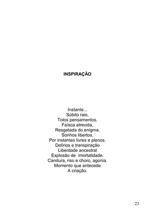 INSPIRAÇÃO




          Instante...
         Súbito raio,
    Tolos pensamentos.
       Faísca atrevida,
   Resgatada do enigma.
       Sonhos libertos,
Por instantes livres e plenos.
   Delírios e transpiração
     Liberdade ancestral
 Explosão de imortalidade.
Candura, riso e choro, agonia.
  Momento que antecede
          A criação.




                                 23
 