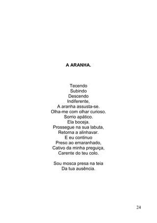 A ARANHA.



         Tecendo
          Subindo
         Descendo
        Indiferente,
   A aranha assusta-se.
Olha-me com olhar curioso.
      Sorrio apático.
        Ela boceja.
 Prossegue na sua labuta,
   Retorna a alinhavar.
      E eu continuo
  Preso ao emaranhado,
Cativo da minha preguiça,
   Carente do teu colo.

 Sou mosca presa na teia
    Da tua ausência.




                             24
 