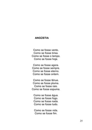 ANGÚSTIA



 Como se fosse vento.
 Como se fosse brisa.
Como se fosse o tempo.
 Como se fosse hoje.

 Como se fosse agora.
Como se fosse sempre.
Como se fosse eterno.
Como se fosse ontem.

 Como se fosse tênue.
 Como se fosse pluma.
  Como se fosse raio.
Como se fosse espuma.

 Como se fosse água.
 Como se fosse fogo.
 Como se fosse nada.
 Como se fosse tudo.

 Como se fosse vida.
 Como se fosse fim.

                         25
 