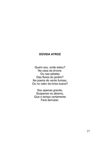 DÚVIDA ATROZ



 Quem sou, onde estou?
    Na casa da árvore,
      Ou nas pétalas
   Das flores do jardim?
Na poeira do vento furioso,
Ou no calor da brisa suave?

  Sou apenas granito,
  Suspenso no abismo,
 Que o tempo certamente
     Fará derrubar.




                              27
 