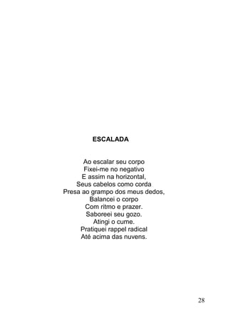 ESCALADA


      Ao escalar seu corpo
      Fixei-me no negativo
      E assim na horizontal,
    Seus cabelos como corda
Presa ao grampo dos meus dedos,
        Balancei o corpo
       Com ritmo e prazer.
       Saboreei seu gozo.
          Atingi o cume.
     Pratiquei rappel radical
     Até acima das nuvens.




                                  28
 
