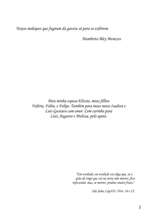 Textos moleques que fugiram da gaveta só para se exibirem.

                                          Humberto Bley Menezes




                   Para minha esposa Elizete, meus filhos
         Valéria, Fábio, e Felipe. Também para meus netos Isadora e
                  Luis Gustavo com amor. Com carinho para
                    Luiz Augusto e Melissa, pelo apoio.




                                      “Em verdade, em verdade vos digo que, se o
                                      grão de trigo que cai na terra não morrer, fica
                                   infecundo; mas, se morrer, produz muito fruto.”

                                                  São João, CapXII, Vers. 24 e 25.



                                                                                        3
 