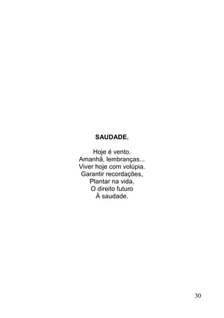 SAUDADE.

     Hoje é vento.
Amanhã, lembranças...
Viver hoje com volúpia.
Garantir recordações,
    Plantar na vida,
    O direito futuro
      À saudade.




                          30
 