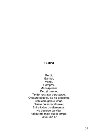 TEMPO



              Perdi,
            Ganhei,
              Vendi,
            Comprei.
          Menosprezei,
         Deixei passar.
   Tentei resgatar o passado.
O futuro esgotou-se no presente,
     Bebi com gelo e limão.
    Diante do imponderável,
   Entre todos os elementos,
      No decurso da vida,
 Faltou-me mais que o tempo,
          Faltou-me ar.



                                   31
 