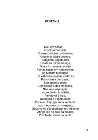 VENTANIA




         Dou um passo,
         O solo recua dois.
    O vento revolve os cabelos,
      O talento passa voando.
        Um jornal vagabundo
      Gruda na minha barriga,
     Dou a luz a uma canção.
   Folhas secas em redemoinho,
       Angustiam o coração,
   Questionam minhas certezas
       Provocam a discussão.
         Sou apenas poeta,
    Das coisas e das emoções,
        Não vejo inspiração,
       No vento em turbilhão.
          Vendaval é vida,
      De párias e vagabundos.
  Por mim, finjo ignorar a ventania.
   Jogo meus versos no espaço,
Observo-os planarem por um instante,
   Abrigo-me no colo da amada,
     Pois tenho medo do vento.




                                       33
 