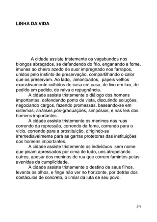 LINHA DA VIDA




        A cidade assiste tristemente os vagabundos nos
biongos abraçados, se defendendo do frio, enganando a fome,
imunes ao cheiro azedo de suor impregnado nos farrapos,
unidos pelo instinto de preservação, compartilhando o calor
que os preservam. Ao lado, amontoados, papeis velhos
exaustivamente colhidos de casa em casa, de lixo em lixo, de
pedido em pedido, de raiva e repugnância.
       A cidade assiste tristemente o diálogo dos homens
importantes, defendendo ponto de vista, discutindo soluções,
negociando cargos, fazendo promessas, baseando-se em
sistemas, análises,pós-graduações, simpósios, e nas leis dos
homens importantes.
       A cidade assiste tristemente os meninos nas ruas
correndo da repressão, correndo da fome, correndo para o
vício, correndo para a prostituição, dirigindo-se
irremediavelmente para as garras protetoras das instituições
dos homens importantes.
       A cidade assiste tristemente os indivíduos sem nome
que pisam apressados por cima de tudo, uns atropelando
outros, apesar dos meninos de rua que correm famintos pelas
avenidas da cumplicidade.
       A cidade assiste tristemente o destino de seus filhos,
levanta os olhos, e finge não ver no horizonte, por detrás dos
obstáculos de concreto, o limiar da luta de seu povo.




                                                           34
 