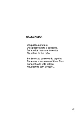 NAVEGANDO.


Um passo ao futuro,
Dois passos para a saudade.
Dança dos meus sentimentos
Na palma da tua mão.

Sentimentos que o vento espalha
Entre vasos vazios e estátuas frias.
Barquinho de vela inflada,
Navegando sem direção...




                                       35
 
