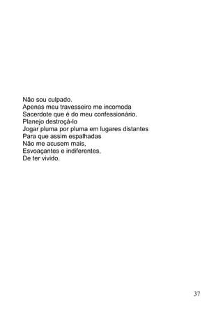 Não sou culpado.
Apenas meu travesseiro me incomoda
Sacerdote que é do meu confessionário.
Planejo destroçá-lo
Jogar pluma por pluma em lugares distantes
Para que assim espalhadas
Não me acusem mais,
Esvoaçantes e indiferentes,
De ter vivido.




                                             37
 