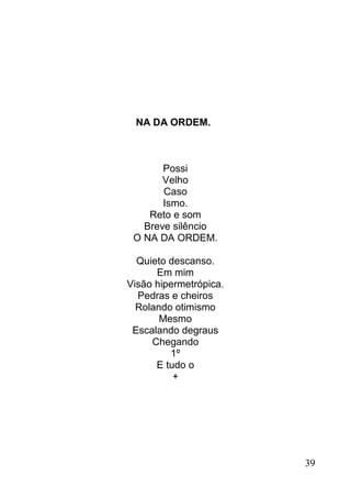 NA DA ORDEM.



       Possi
       Velho
       Caso
       Ismo.
    Reto e som
   Breve silêncio
 O NA DA ORDEM.

  Quieto descanso.
      Em mim
Visão hipermetrópica.
  Pedras e cheiros
  Rolando otimismo
       Mesmo
 Escalando degraus
     Chegando
         1º
      E tudo o
          +




                        39
 
