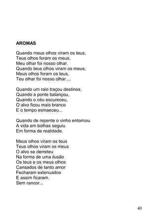 AROMAS

Quando meus olhos viram os teus,
Teus olhos foram os meus,
Meu olhar foi nosso olhar.
Quando teus olhos viram os meus,
Meus olhos foram os teus,
Teu olhar foi nosso olhar....

Quando um raio traçou destinos,
Quando a ponte balançou,
Quando o céu escureceu,
O alvo ficou mais branco
E o tempo esmaeceu...

Quando de repente o vinho entornou.
A vida em bolhas seguiu
Em forma de realidade.

Meus olhos viram os teus
Teus olhos viram os meus
O alvo se derreteu
Na forma de uma ilusão
Os teus e os meus olhos
Cansados de tanto amor
Fecharam extenuados
E assim ficaram.
Sem rancor...




                                      40
 