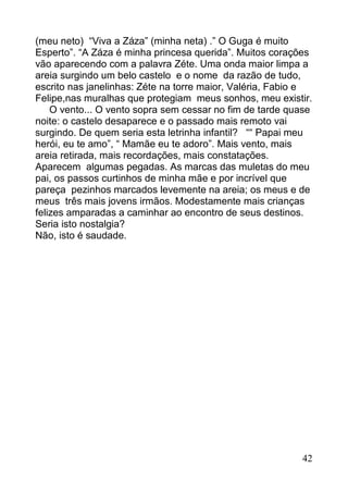 (meu neto) “Viva a Záza” (minha neta) .” O Guga é muito
Esperto”. “A Záza é minha princesa querida”. Muitos corações
vão aparecendo com a palavra Zéte. Uma onda maior limpa a
areia surgindo um belo castelo e o nome da razão de tudo,
escrito nas janelinhas: Zéte na torre maior, Valéria, Fabio e
Felipe,nas muralhas que protegiam meus sonhos, meu existir.
    O vento... O vento sopra sem cessar no fim de tarde quase
noite: o castelo desaparece e o passado mais remoto vai
surgindo. De quem seria esta letrinha infantil? ““ Papai meu
herói, eu te amo”, “ Mamãe eu te adoro”. Mais vento, mais
areia retirada, mais recordações, mais constatações.
Aparecem algumas pegadas. As marcas das muletas do meu
pai, os passos curtinhos de minha mãe e por incrível que
pareça pezinhos marcados levemente na areia; os meus e de
meus três mais jovens irmãos. Modestamente mais crianças
felizes amparadas a caminhar ao encontro de seus destinos.
Seria isto nostalgia?
Não, isto é saudade.




                                                          42
 