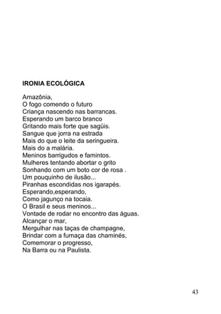 IRONIA ECOLÓGICA

Amazônia,
O fogo comendo o futuro
Criança nascendo nas barrancas.
Esperando um barco branco
Gritando mais forte que sagüis.
Sangue que jorra na estrada
Mais do que o leite da seringueira.
Mais do a malária.
Meninos barrigudos e famintos.
Mulheres tentando abortar o grito
Sonhando com um boto cor de rosa .
Um pouquinho de ilusão...
Piranhas escondidas nos igarapés.
Esperando,esperando,
Como jagunço na tocaia.
O Brasil e seus meninos...
Vontade de rodar no encontro das águas.
Alcançar o mar,
Mergulhar nas taças de champagne,
Brindar com a fumaça das chaminés,
Comemorar o progresso,
Na Barra ou na Paulista.




                                          43
 