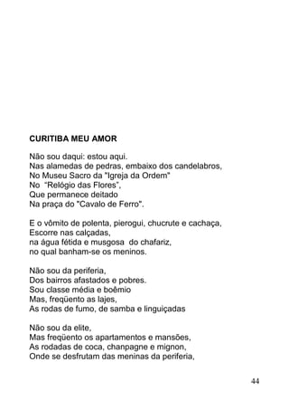 CURITIBA MEU AMOR

Não sou daqui: estou aqui.
Nas alamedas de pedras, embaixo dos candelabros,
No Museu Sacro da "Igreja da Ordem"
No “Relógio das Flores”,
Que permanece deitado
Na praça do "Cavalo de Ferro".

E o vômito de polenta, pierogui, chucrute e cachaça,
Escorre nas calçadas,
na água fétida e musgosa do chafariz,
no qual banham-se os meninos.

Não sou da periferia,
Dos bairros afastados e pobres.
Sou classe média e boêmio
Mas, freqüento as lajes,
As rodas de fumo, de samba e linguiçadas

Não sou da elite,
Mas freqüento os apartamentos e mansões,
As rodadas de coca, chanpagne e mignon,
Onde se desfrutam das meninas da periferia,


                                                       44
 