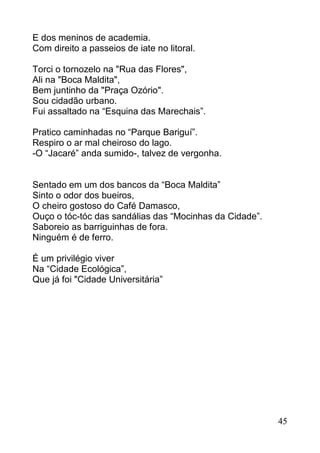 E dos meninos de academia.
Com direito a passeios de iate no litoral.

Torci o tornozelo na "Rua das Flores",
Ali na "Boca Maldita",
Bem juntinho da "Praça Ozório".
Sou cidadão urbano.
Fui assaltado na “Esquina das Marechais”.

Pratico caminhadas no “Parque Bariguí”.
Respiro o ar mal cheiroso do lago.
-O “Jacaré” anda sumido-, talvez de vergonha.


Sentado em um dos bancos da “Boca Maldita”
Sinto o odor dos bueiros,
O cheiro gostoso do Café Damasco,
Ouço o tóc-tóc das sandálias das “Mocinhas da Cidade”.
Saboreio as barriguinhas de fora.
Ninguém é de ferro.

É um privilégio viver
Na “Cidade Ecológica”,
Que já foi "Cidade Universitária”




                                                         45
 