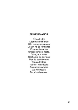 PRIMEIRO AMOR

    Olhos tristes
 Lágrimas brilhando
São como nascentes
De um rio se formando
  E se avolumando
Umedecendo o rosto.
   Soluços suaves
Cachoeira de dúvidas
 Mar de sentimentos
   Toda a tristeza
 Toda a melancolia
  De chorar sozinha
    As incertezas
  Do primeiro amor.




                        46
 