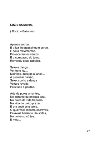 LUZ E SOMBRA.

( Rocio – Bailarina)



Apenas entrou,
E a luz lhe agasalhou o corpo.
E seus movimentos,
Provocaram os ventos,
E o compasso do tema,
Remexeu seus cabelos.

Sexo e dança...
Ventre e luz...
Moinhos, desejos e lança...
A provocar paixão,
Sexo, sonho e dança
Volta e revolta
Pois tudo é perdão.

Arte de puros amantes,
No instante da entrega total.
No palco da vida trabalho.
Na vida do palco prazer.
É pra você este tema,
O qual você mesma escreveu,
Palavras bailando tão soltas,
No universo só teu.
E meu...


                                 47
 