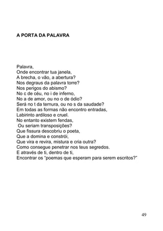 A PORTA DA PALAVRA




Palavra,
Onde encontrar tua janela,
A brecha, o vão, a abertura?
Nos degraus da palavra torre?
Nos perigos do abismo?
No c de céu, no i de inferno,
No a de amor, ou no o de ódio?
Será no t da ternura, ou no s da saudade?
Em todas as formas não encontro entradas,
Labirinto ardiloso e cruel.
No entanto existem fendas,
 Ou seriam transposições?
Que fissura descobriu o poeta,
Que a domina e constrói,
Que vira e revira, mistura e cria outra?
Como consegue penetrar nos teus segredos.
E através de ti, dentro de ti,
Encontrar os “poemas que esperam para serem escritos?”




                                                         49
 