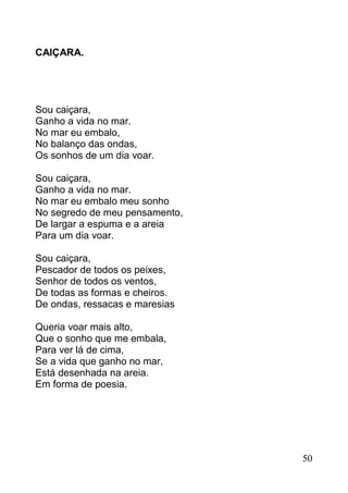 CAIÇARA.




Sou caiçara,
Ganho a vida no mar.
No mar eu embalo,
No balanço das ondas,
Os sonhos de um dia voar.

Sou caiçara,
Ganho a vida no mar.
No mar eu embalo meu sonho
No segredo de meu pensamento,
De largar a espuma e a areia
Para um dia voar.

Sou caiçara,
Pescador de todos os peixes,
Senhor de todos os ventos,
De todas as formas e cheiros.
De ondas, ressacas e maresias

Queria voar mais alto,
Que o sonho que me embala,
Para ver lá de cima,
Se a vida que ganho no mar,
Está desenhada na areia.
Em forma de poesia.




                                50
 