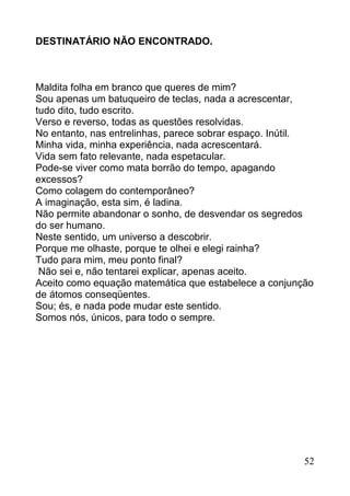 DESTINATÁRIO NÃO ENCONTRADO.



Maldita folha em branco que queres de mim?
Sou apenas um batuqueiro de teclas, nada a acrescentar,
tudo dito, tudo escrito.
Verso e reverso, todas as questões resolvidas.
No entanto, nas entrelinhas, parece sobrar espaço. Inútil.
Minha vida, minha experiência, nada acrescentará.
Vida sem fato relevante, nada espetacular.
Pode-se viver como mata borrão do tempo, apagando
excessos?
Como colagem do contemporâneo?
A imaginação, esta sim, é ladina.
Não permite abandonar o sonho, de desvendar os segredos
do ser humano.
Neste sentido, um universo a descobrir.
Porque me olhaste, porque te olhei e elegi rainha?
Tudo para mim, meu ponto final?
 Não sei e, não tentarei explicar, apenas aceito.
Aceito como equação matemática que estabelece a conjunção
de átomos conseqüentes.
Sou; és, e nada pode mudar este sentido.
Somos nós, únicos, para todo o sempre.




                                                        52
 